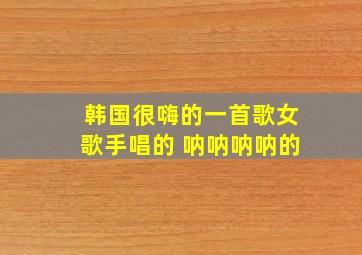 韩国很嗨的一首歌女歌手唱的 呐呐呐呐的